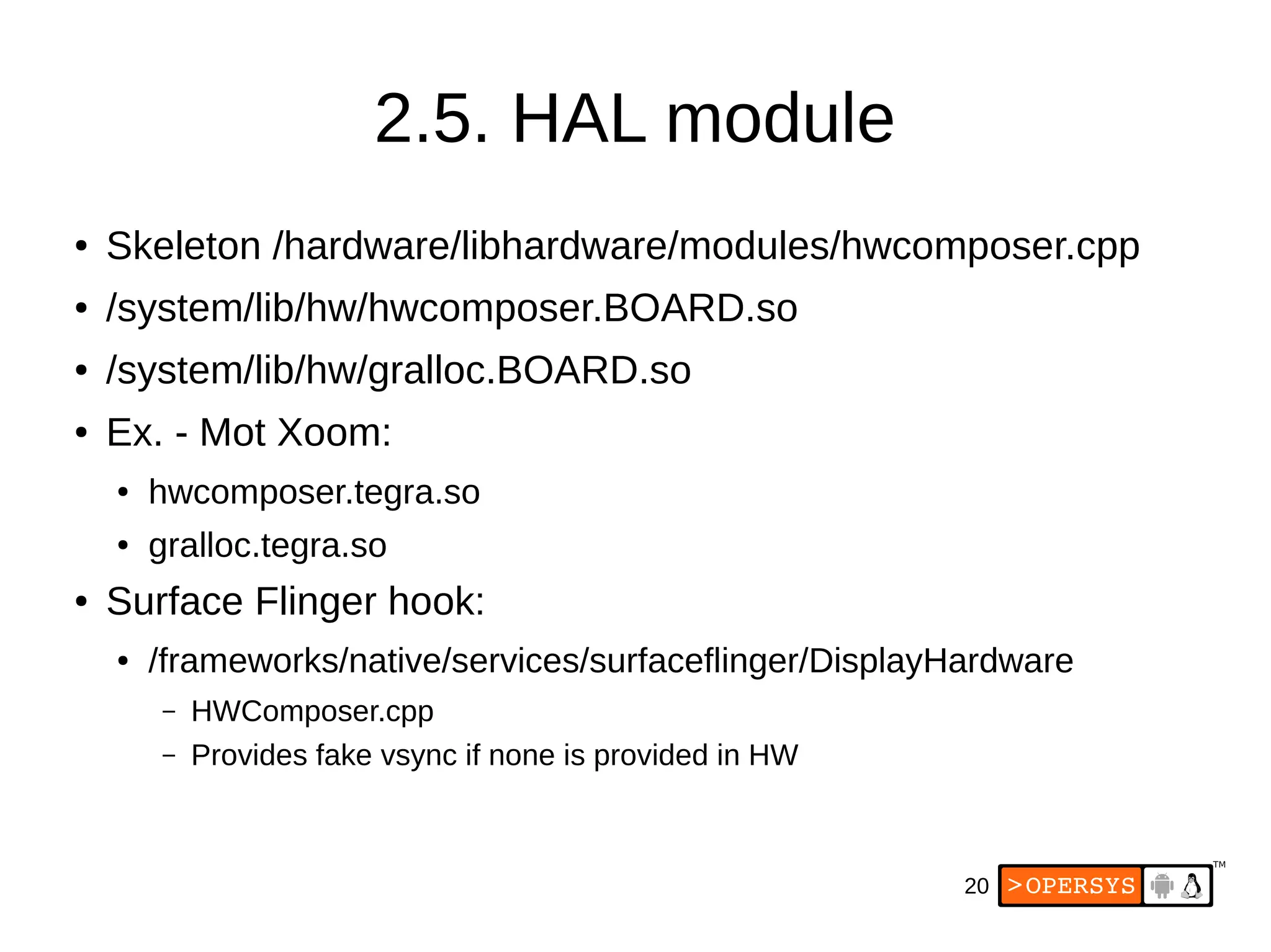 20
2.5. HAL module
● Skeleton /hardware/libhardware/modules/hwcomposer.cpp
● /system/lib/hw/hwcomposer.BOARD.so
● /system/lib/hw/gralloc.BOARD.so
● Ex. - Mot Xoom:
● hwcomposer.tegra.so
● gralloc.tegra.so
● Surface Flinger hook:
● /frameworks/native/services/surfaceflinger/DisplayHardware
– HWComposer.cpp
– Provides fake vsync if none is provided in HW
 