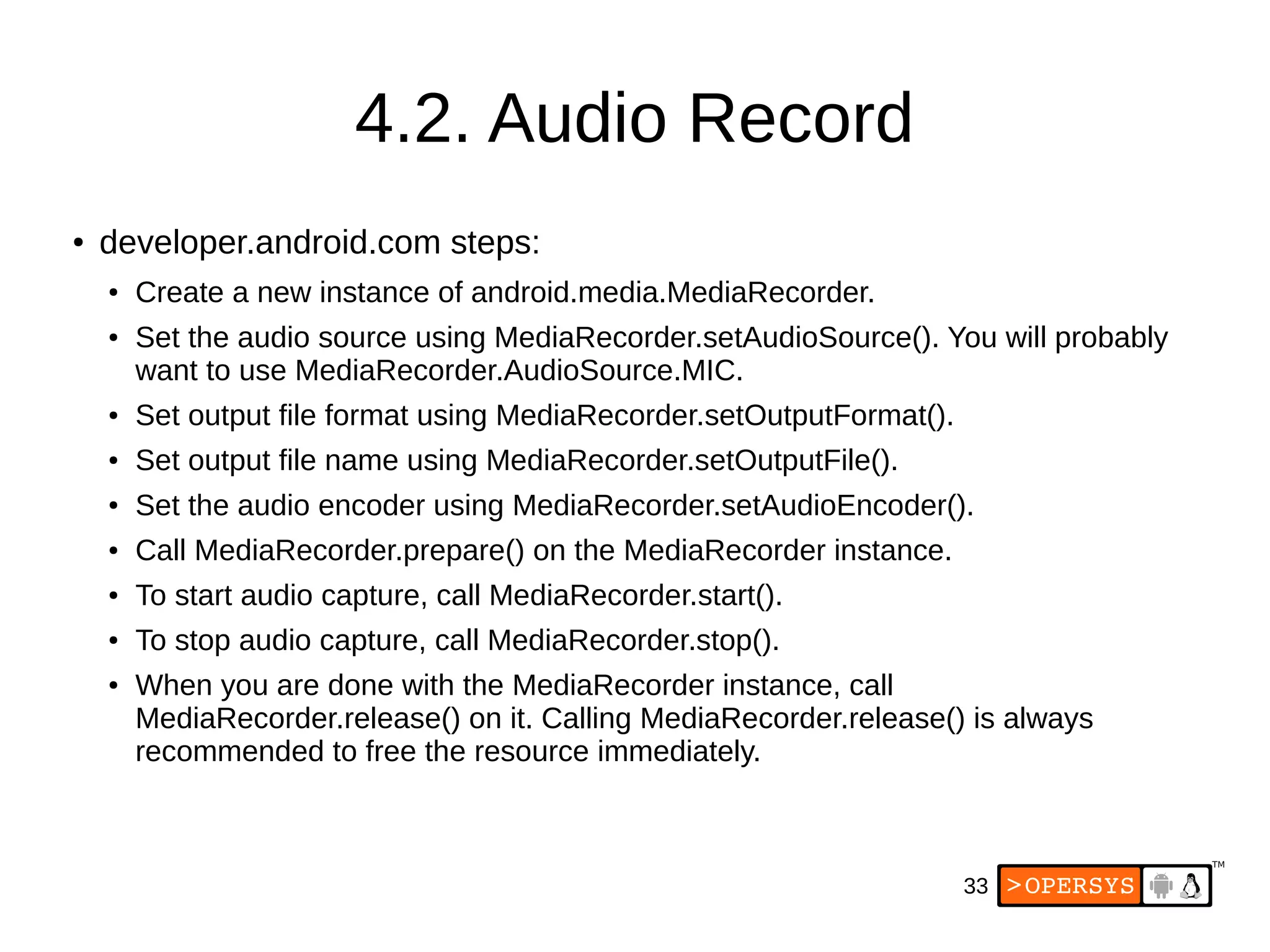 33
4.2. Audio Record
● developer.android.com steps:
● Create a new instance of android.media.MediaRecorder.
● Set the audio source using MediaRecorder.setAudioSource(). You will probably
want to use MediaRecorder.AudioSource.MIC.
● Set output file format using MediaRecorder.setOutputFormat().
● Set output file name using MediaRecorder.setOutputFile().
● Set the audio encoder using MediaRecorder.setAudioEncoder().
● Call MediaRecorder.prepare() on the MediaRecorder instance.
● To start audio capture, call MediaRecorder.start().
● To stop audio capture, call MediaRecorder.stop().
● When you are done with the MediaRecorder instance, call
MediaRecorder.release() on it. Calling MediaRecorder.release() is always
recommended to free the resource immediately.
 