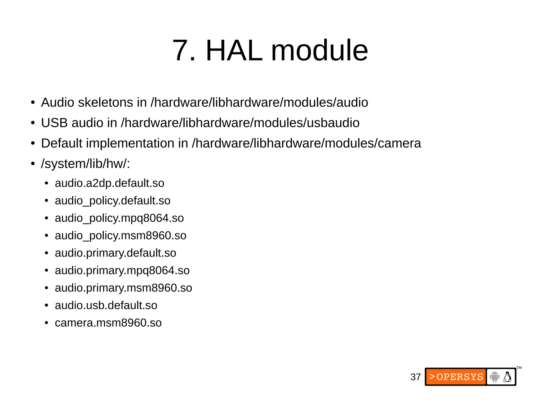 37
7. HAL module
● Audio skeletons in /hardware/libhardware/modules/audio
● USB audio in /hardware/libhardware/modules/usbaudio
● Default implementation in /hardware/libhardware/modules/camera
● /system/lib/hw/:
● audio.a2dp.default.so
● audio_policy.default.so
● audio_policy.mpq8064.so
● audio_policy.msm8960.so
● audio.primary.default.so
● audio.primary.mpq8064.so
● audio.primary.msm8960.so
● audio.usb.default.so
● camera.msm8960.so
 