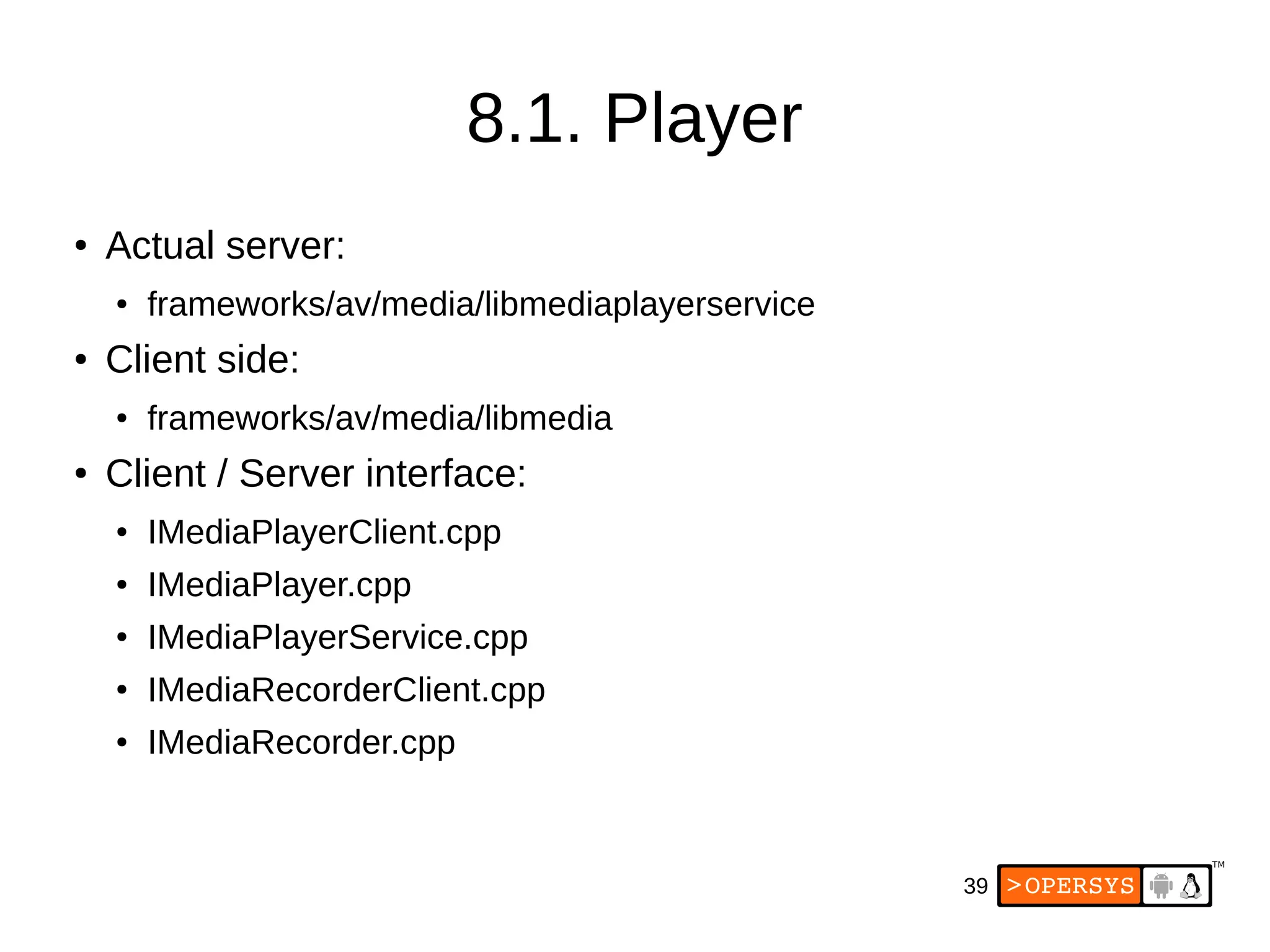 39
8.1. Player
● Actual server:
● frameworks/av/media/libmediaplayerservice
● Client side:
● frameworks/av/media/libmedia
● Client / Server interface:
● IMediaPlayerClient.cpp
● IMediaPlayer.cpp
● IMediaPlayerService.cpp
● IMediaRecorderClient.cpp
● IMediaRecorder.cpp
 