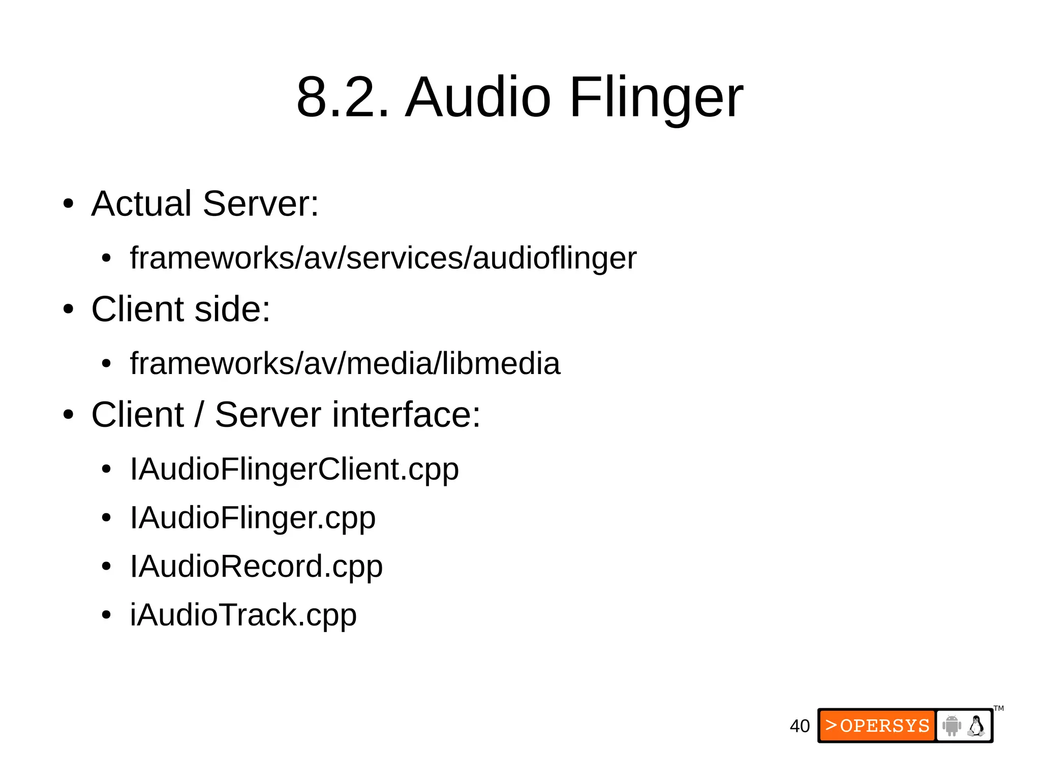 40
8.2. Audio Flinger
● Actual Server:
● frameworks/av/services/audioflinger
● Client side:
● frameworks/av/media/libmedia
● Client / Server interface:
● IAudioFlingerClient.cpp
● IAudioFlinger.cpp
● IAudioRecord.cpp
● iAudioTrack.cpp
 