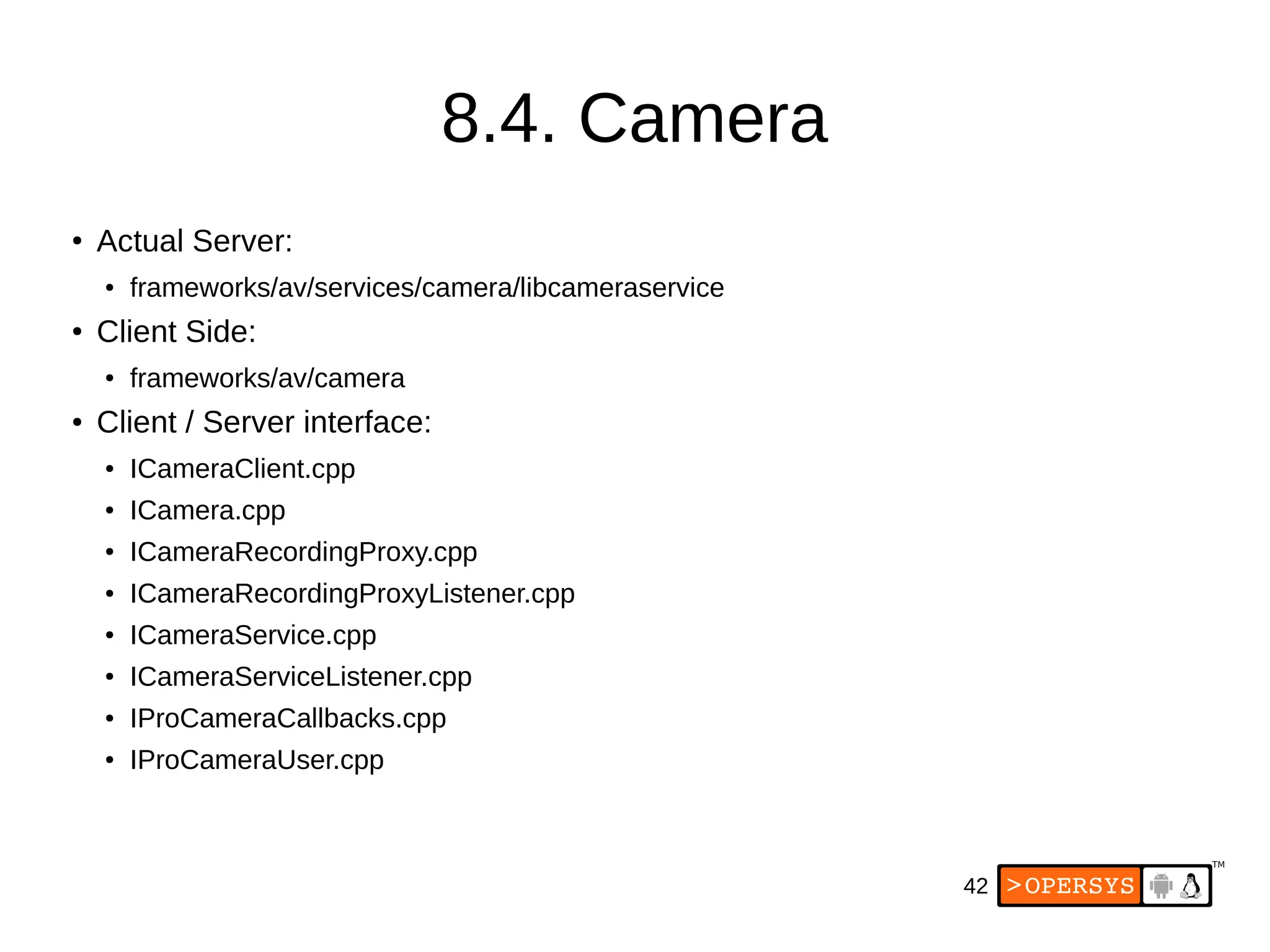42
8.4. Camera
●
Actual Server:
● frameworks/av/services/camera/libcameraservice
● Client Side:
● frameworks/av/camera
● Client / Server interface:
● ICameraClient.cpp
● ICamera.cpp
● ICameraRecordingProxy.cpp
● ICameraRecordingProxyListener.cpp
● ICameraService.cpp
● ICameraServiceListener.cpp
● IProCameraCallbacks.cpp
● IProCameraUser.cpp
 