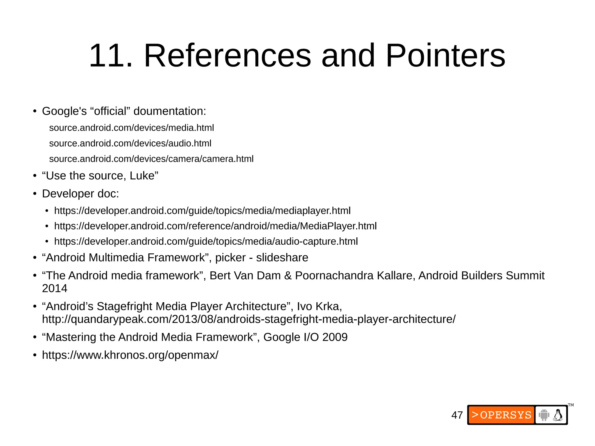 47
11. References and Pointers
● Google's “official” doumentation:
source.android.com/devices/media.html
source.android.com/devices/audio.html
source.android.com/devices/camera/camera.html
● “Use the source, Luke”
●
Developer doc:
● https://developer.android.com/guide/topics/media/mediaplayer.html
● https://developer.android.com/reference/android/media/MediaPlayer.html
● https://developer.android.com/guide/topics/media/audio-capture.html
● “Android Multimedia Framework”, picker - slideshare
●
“The Android media framework”, Bert Van Dam & Poornachandra Kallare, Android Builders Summit
2014
●
“Android’s Stagefright Media Player Architecture”, Ivo Krka,
http://quandarypeak.com/2013/08/androids-stagefright-media-player-architecture/
●
“Mastering the Android Media Framework”, Google I/O 2009
● https://www.khronos.org/openmax/
 