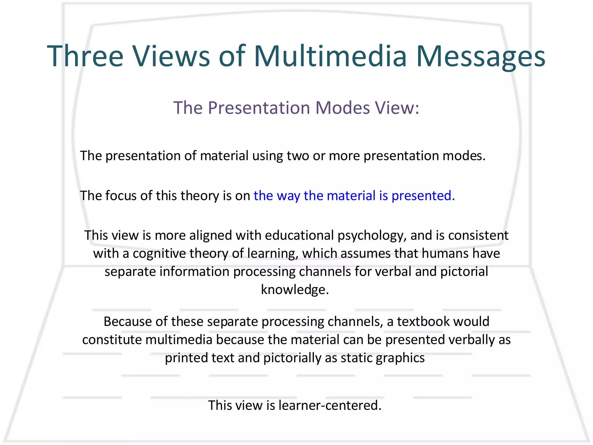 Three Views of Multimedia Messages The Presentation Modes View: The presentation of material using two or more presentation modes.  The focus of this theory is on  the way the material is presented. This view is more aligned with educational psychology, and is consistent with a cognitive theory of learning, which assumes that humans have separate information processing channels for verbal and pictorial knowledge.  Because of these separate processing channels, a textbook would constitute multimedia because the material can be presented verbally as printed text and pictorially as static graphics  This view is learner-centered.  