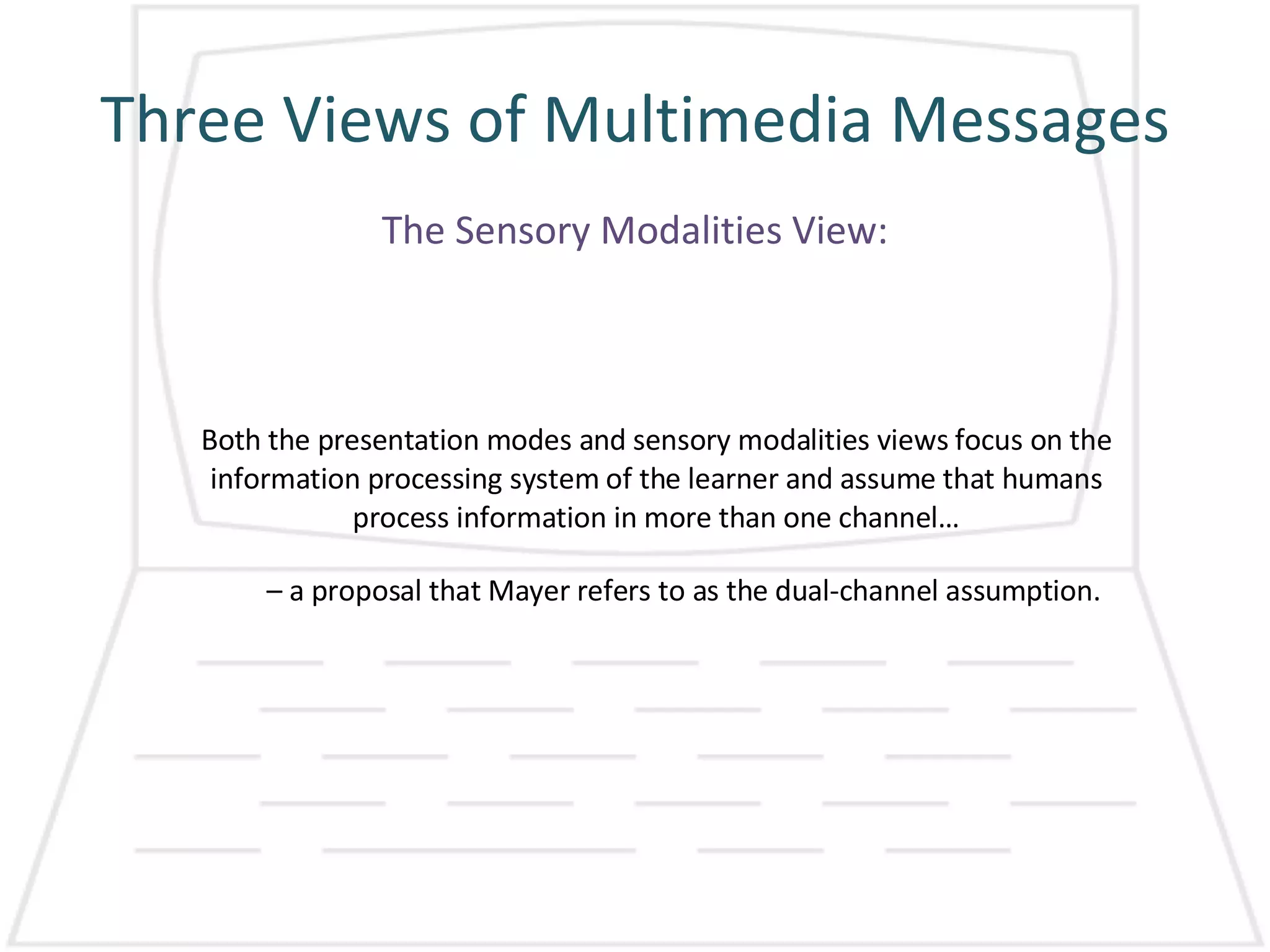 Three Views of Multimedia Messages The Sensory Modalities View: Both the presentation modes and sensory modalities views focus on the information processing system of the learner and assume that humans process information in more than one channel… –  a proposal that Mayer refers to as the dual-channel assumption.  