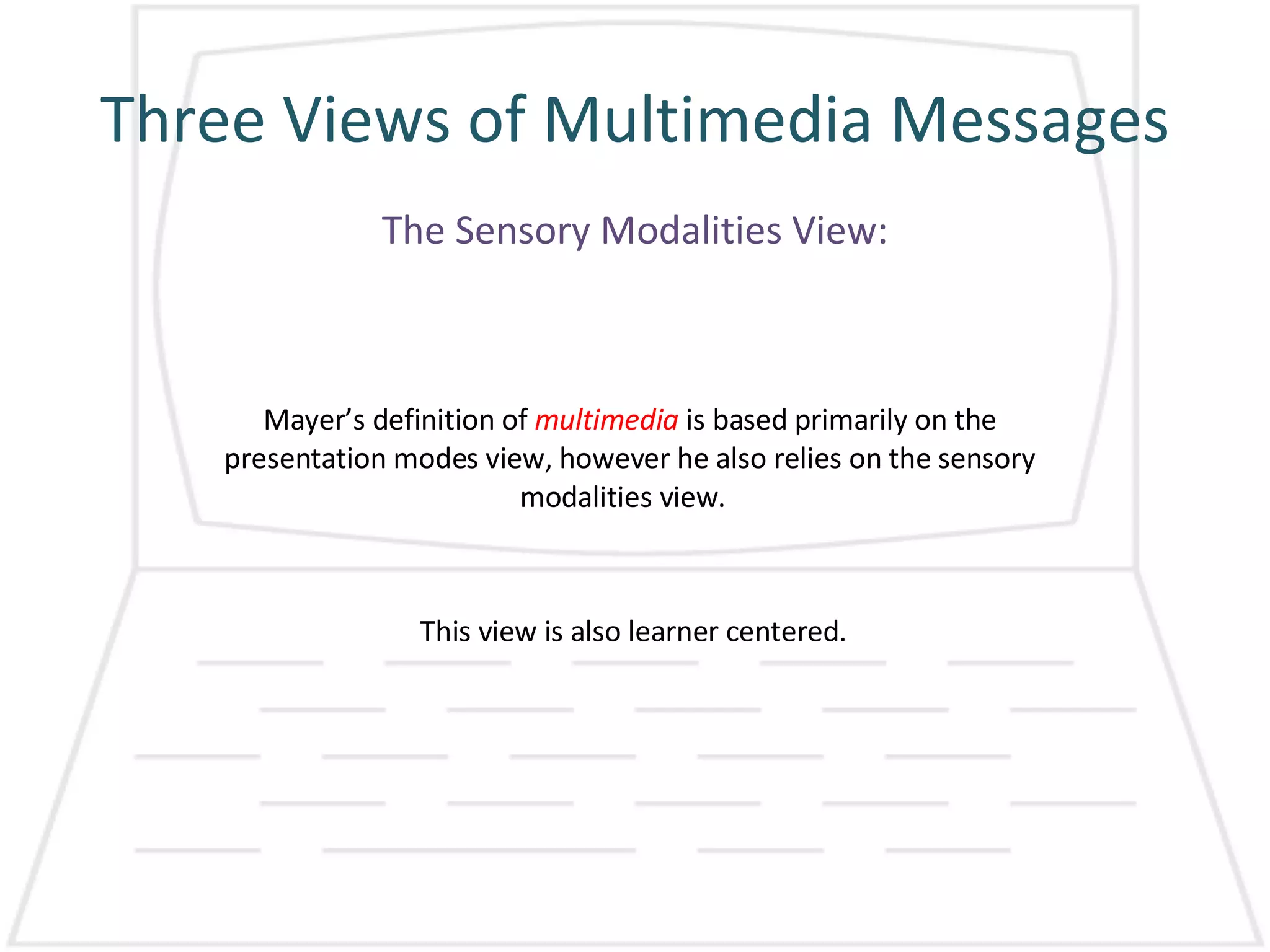 Three Views of Multimedia Messages Mayer’s definition of  multimedia  is based primarily on the presentation modes view, however he also relies on the sensory modalities view.  The Sensory Modalities View: This view is also learner centered. 
