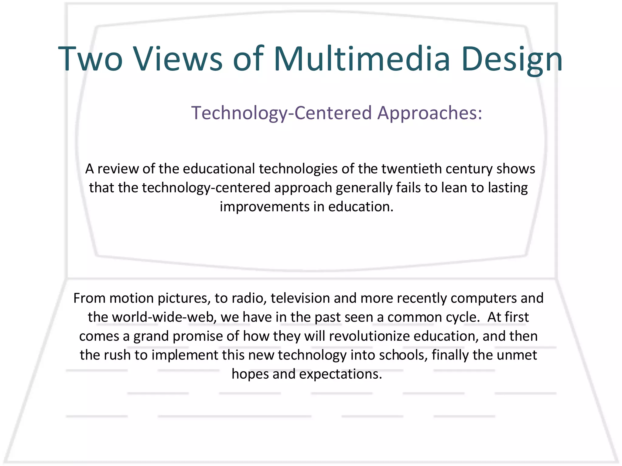 Two Views of Multimedia Design Technology-Centered Approaches: A review of the educational technologies of the twentieth century shows that the technology-centered approach generally fails to lean to lasting improvements in education.  From motion pictures, to radio, television and more recently computers and the world-wide-web, we have in the past seen a common cycle.  At first comes a grand promise of how they will revolutionize education, and then the rush to implement this new technology into schools, finally the unmet hopes and expectations.  