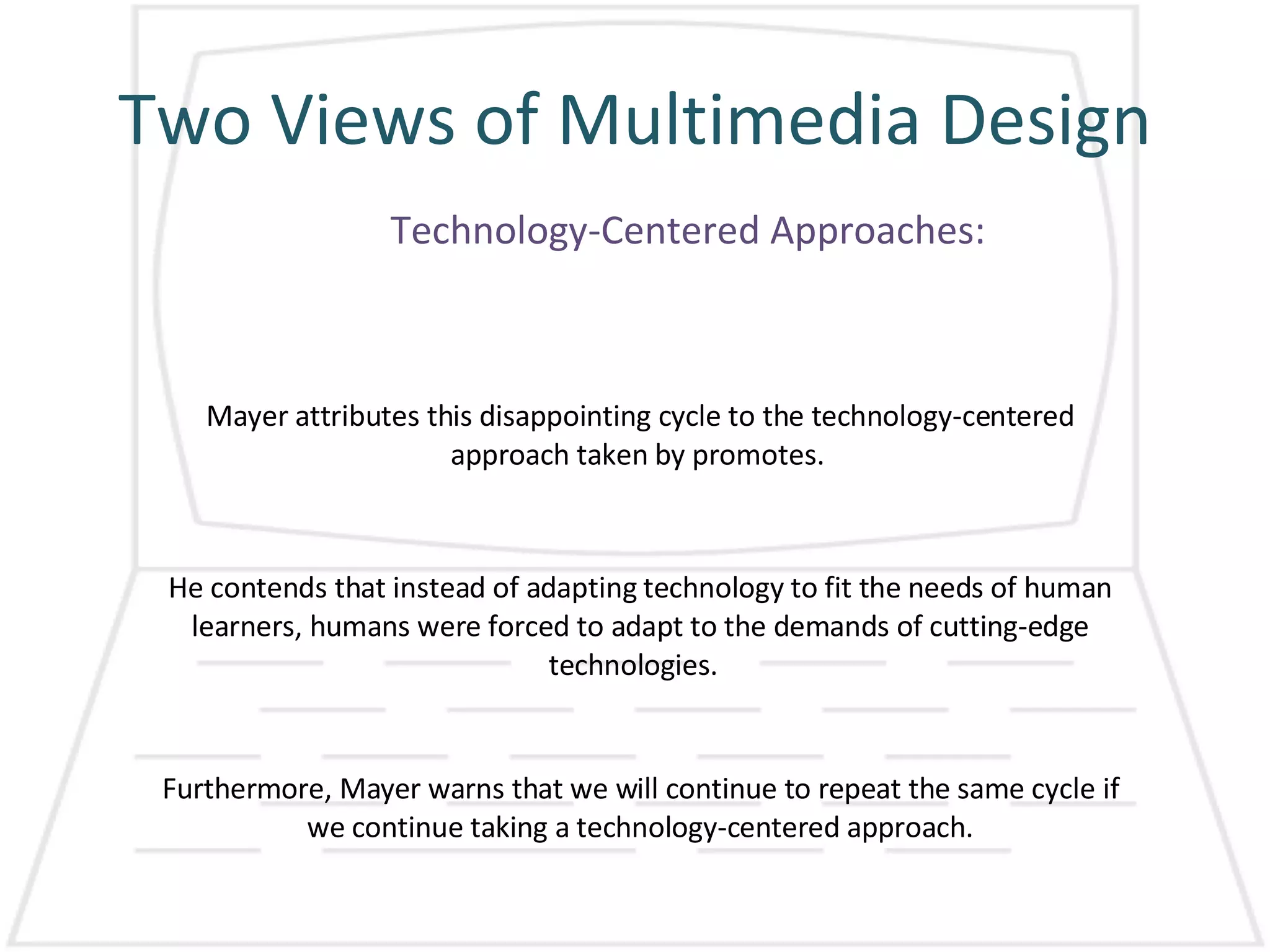 Two Views of Multimedia Design Technology-Centered Approaches: Mayer attributes this disappointing cycle to the technology-centered approach taken by promotes.  He contends that instead of adapting technology to fit the needs of human learners, humans were forced to adapt to the demands of cutting-edge technologies.  Furthermore, Mayer warns that we will continue to repeat the same cycle if we continue taking a technology-centered approach. 