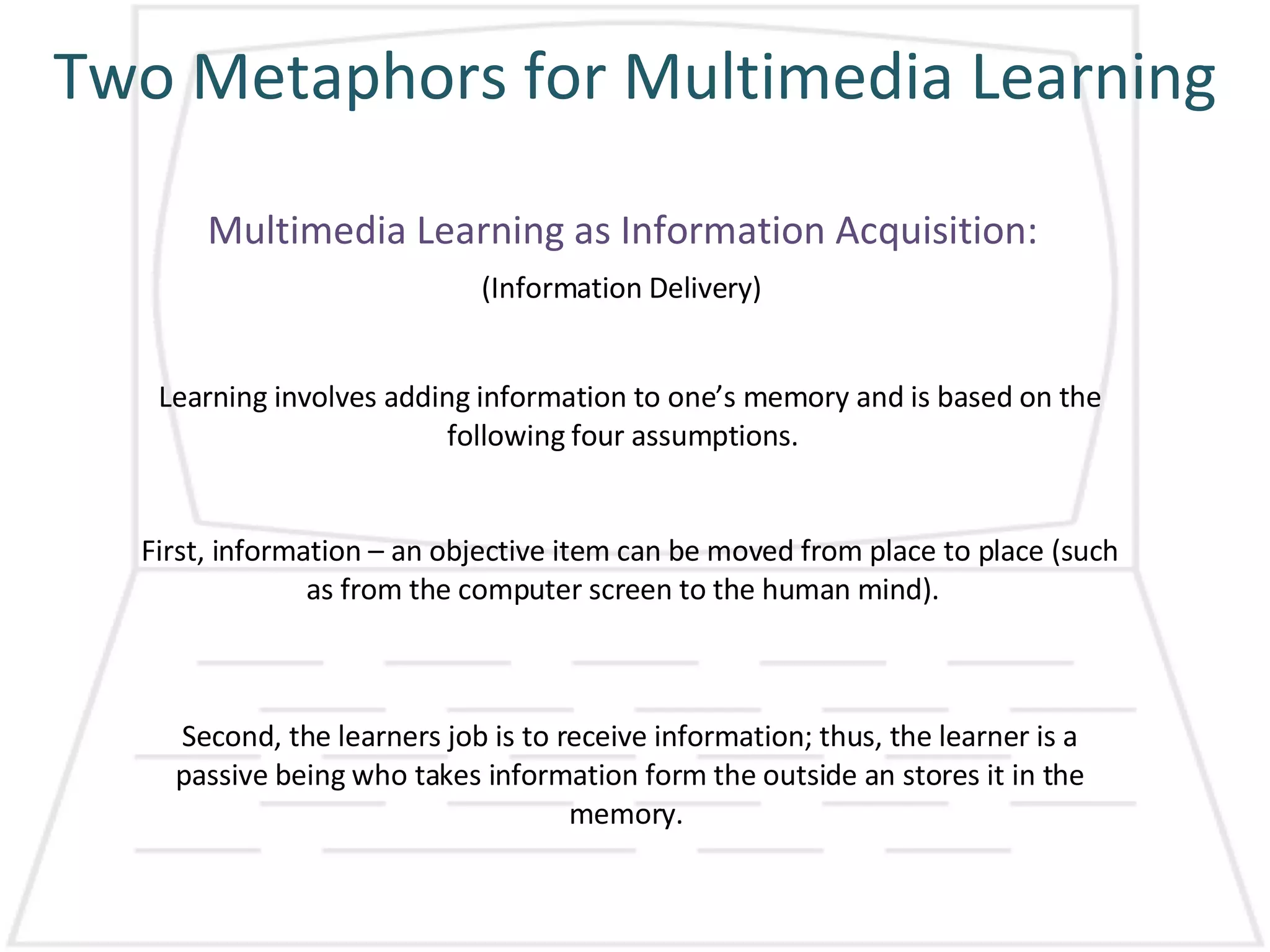 Two Metaphors for Multimedia Learning Multimedia Learning as Information Acquisition: (Information Delivery) Learning involves adding information to one’s memory and is based on the following four assumptions.  First, information – an objective item can be moved from place to place (such as from the computer screen to the human mind).  Second, the learners job is to receive information; thus, the learner is a passive being who takes information form the outside an stores it in the memory.  