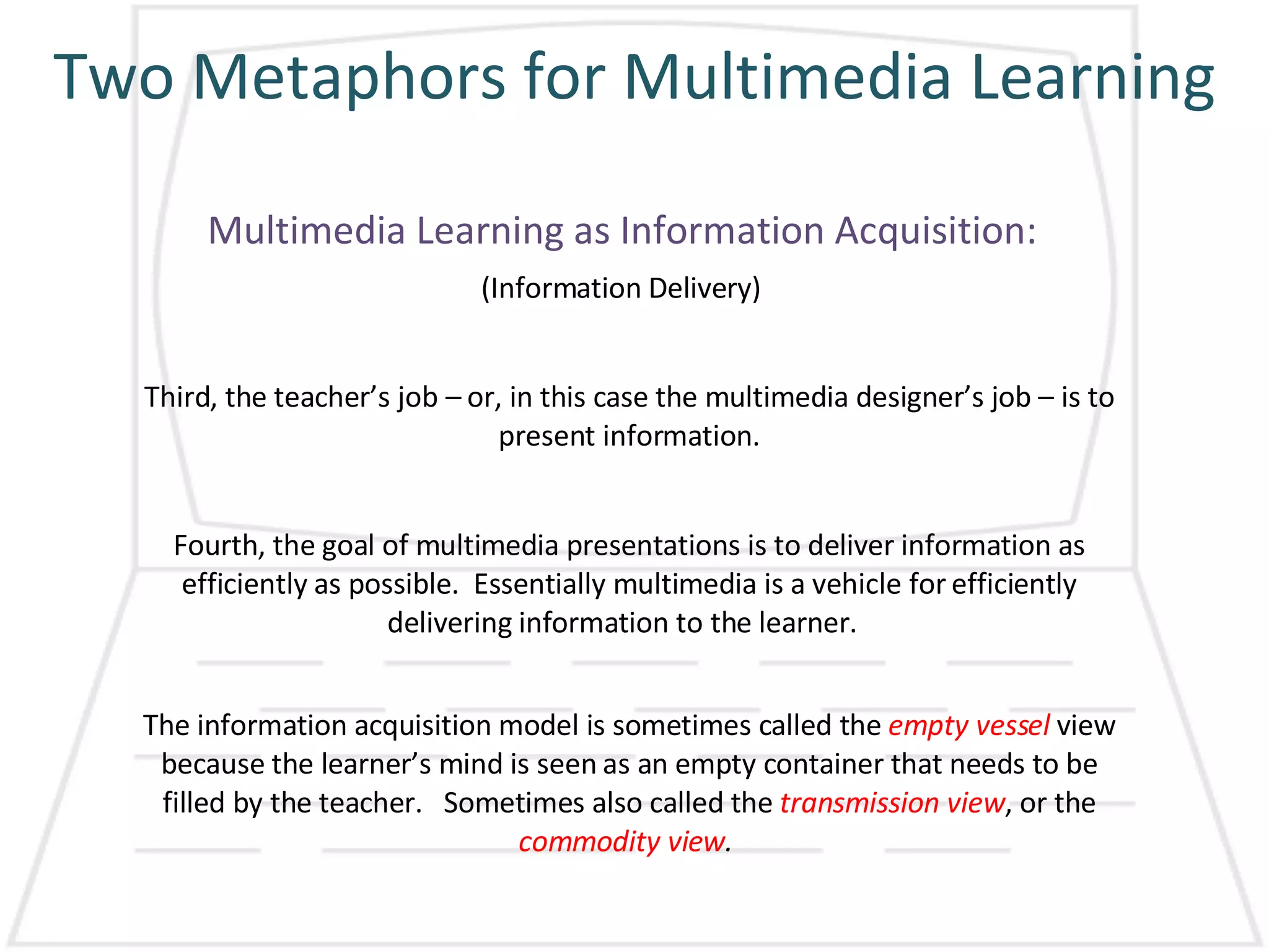 Two Metaphors for Multimedia Learning Multimedia Learning as Information Acquisition: (Information Delivery) Third, the teacher’s job – or, in this case the multimedia designer’s job – is to present information. Fourth, the goal of multimedia presentations is to deliver information as efficiently as possible.  Essentially multimedia is a vehicle for efficiently delivering information to the learner.  The information acquisition model is sometimes called the  empty vessel  view because the learner’s mind is seen as an empty container that needs to be filled by the teacher.  Sometimes also called the  transmission view , or the  commodity view .   