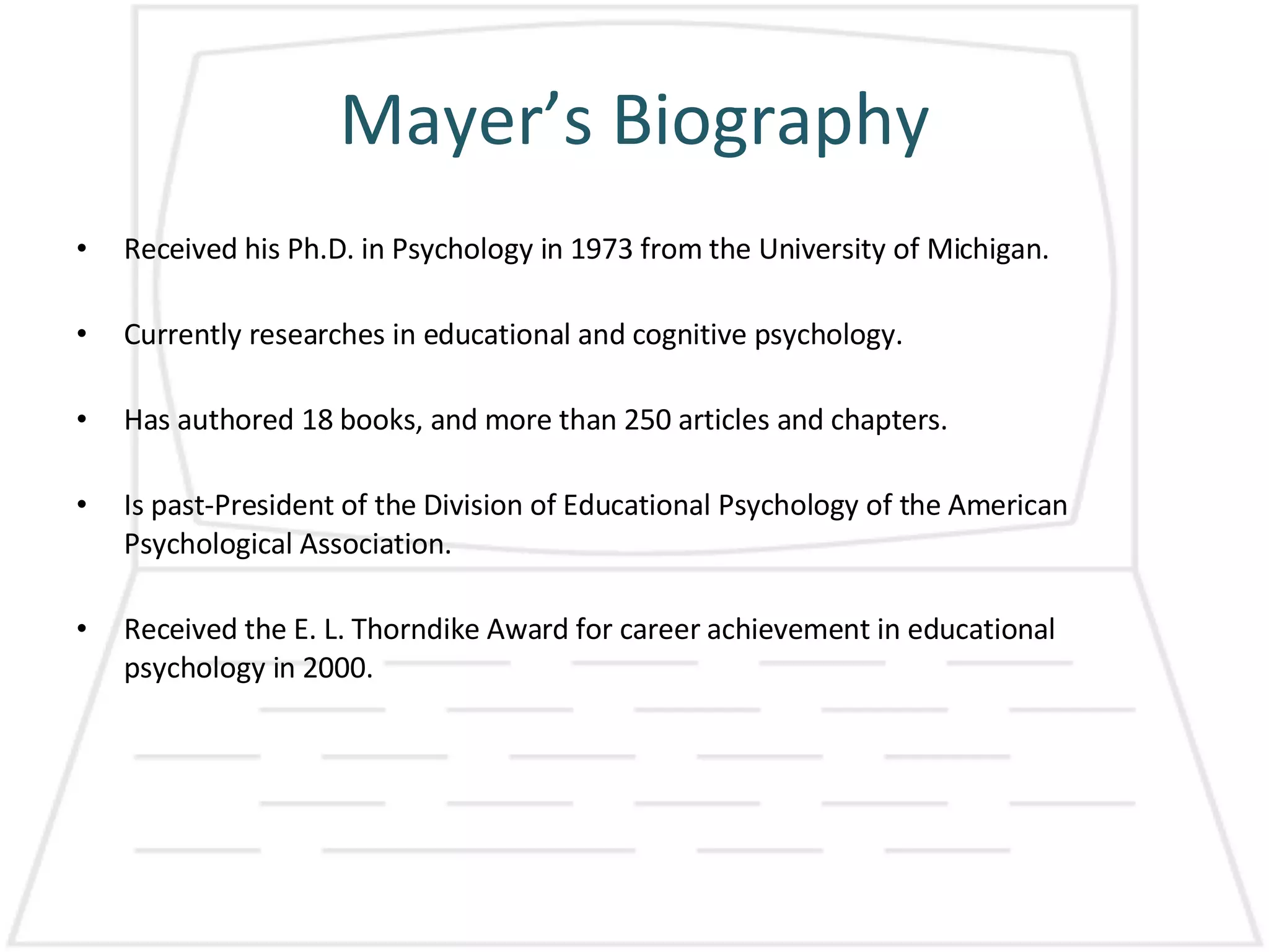Mayer’s Biography Received his Ph.D. in Psychology in 1973 from the University of Michigan. Currently researches in educational and cognitive psychology. Has authored 18 books, and more than 250 articles and chapters. Is past-President of the Division of Educational Psychology of the American Psychological Association. Received the E. L. Thorndike Award for career achievement in educational psychology in 2000. 