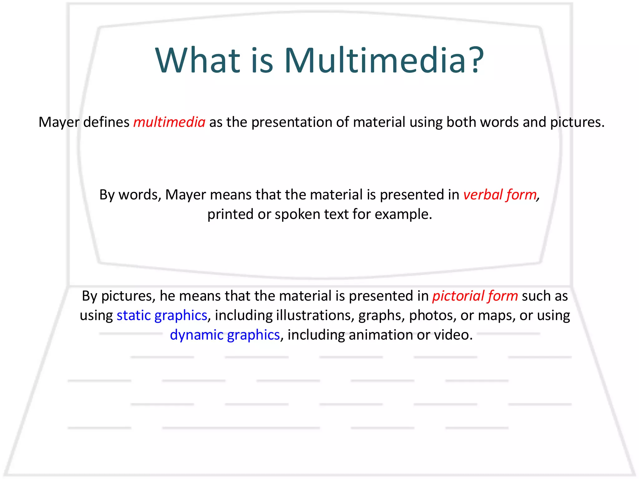 What is Multimedia? Mayer defines  multimedia   as the presentation of material using both words and pictures.  By words, Mayer means that the material is presented in  verbal form , printed or spoken text for example. By pictures, he means that the material is presented in  pictorial form  such as using  static graphics , including illustrations, graphs, photos, or maps, or using  dynamic graphics , including animation or video.  