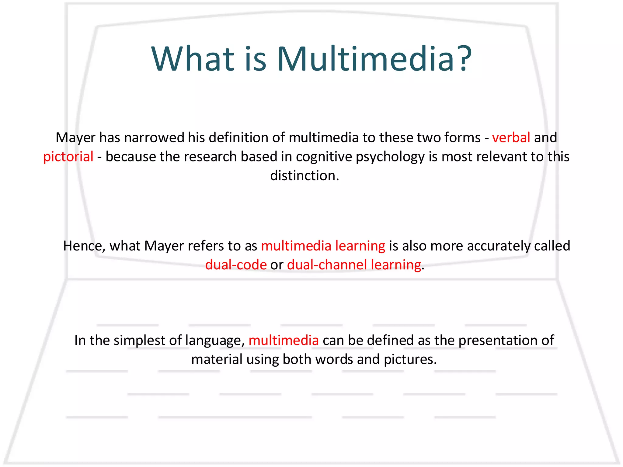 What is Multimedia? Mayer has narrowed his definition of multimedia to these two forms -  verbal  and  pictorial  - because the research based in cognitive psychology is most relevant to this distinction.  Hence, what Mayer refers to as  multimedia learning  is also more accurately called  dual-code  or  dual-channel learning .  In the simplest of language,  multimedia  can be defined as the presentation of material using both words and pictures. 
