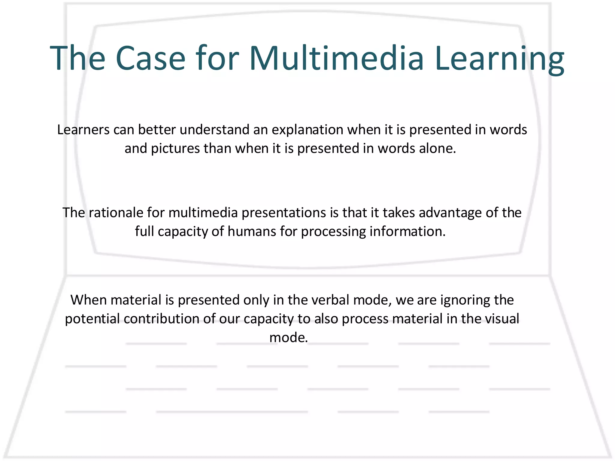 The Case for Multimedia Learning Learners can better understand an explanation when it is presented in words and pictures than when it is presented in words alone.  The rationale for multimedia presentations is that it takes advantage of the full capacity of humans for processing information.  When material is presented only in the verbal mode, we are ignoring the potential contribution of our capacity to also process material in the visual mode.  