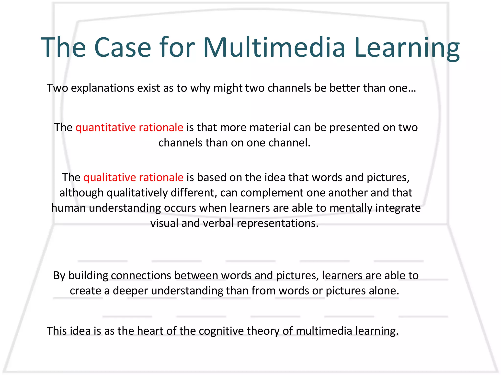 The Case for Multimedia Learning Two explanations exist as to why might two channels be better than one…  The  quantitative rationale  is that more material can be presented on two channels than on one channel.  The  qualitative rationale  is based on the idea that words and pictures, although qualitatively different, can complement one another and that human understanding occurs when learners are able to mentally integrate visual and verbal representations.  By building connections between words and pictures, learners are able to create a deeper understanding than from words or pictures alone.  This idea is as the heart of the cognitive theory of multimedia learning.  
