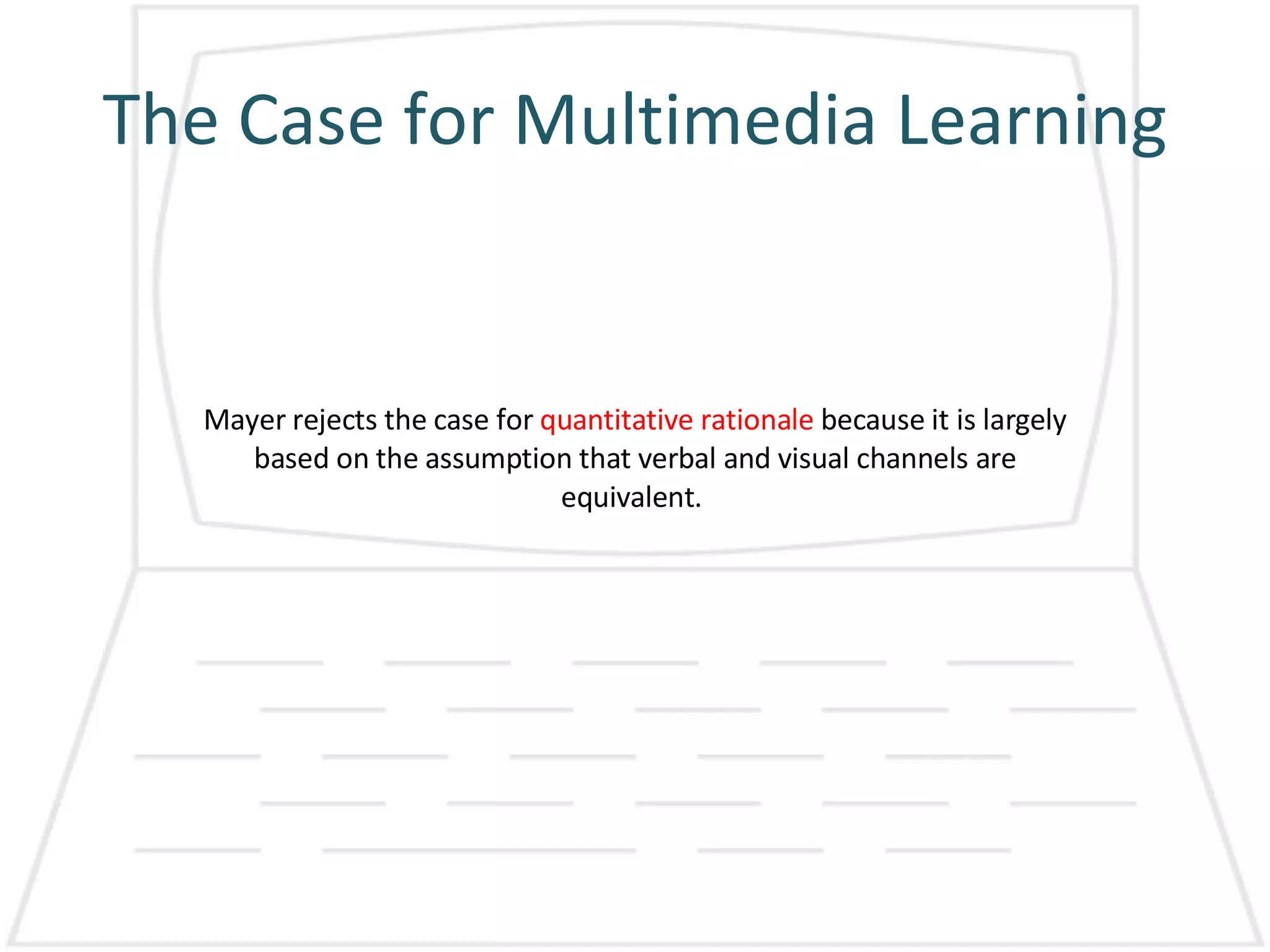 The Case for Multimedia Learning Mayer rejects the case for  quantitative rationale  because it is largely based on the assumption that verbal and visual channels are equivalent.  