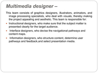 Multimedia designer –
This team consists of graphics designers, illustrators, animators, and
image processing specialists, who deal with visuals, thereby making
the project appealing and aesthetic. This team is responsible for:
 Instructional designers, who make sure that the subject matter is
presented clearly for the target audience.
 Interface designers, who devise the navigational pathways and
content maps.
 Information designers, who structure content, determine user
pathways and feedback,and select presentation media.
 