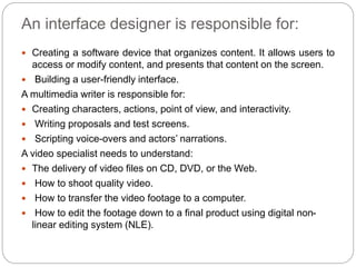 An interface designer is responsible for:
 Creating a software device that organizes content. It allows users to
access or modify content, and presents that content on the screen.
 Building a user-friendly interface.
A multimedia writer is responsible for:
 Creating characters, actions, point of view, and interactivity.
 Writing proposals and test screens.
 Scripting voice-overs and actors’ narrations.
A video specialist needs to understand:
 The delivery of video files on CD, DVD, or the Web.
 How to shoot quality video.
 How to transfer the video footage to a computer.
 How to edit the footage down to a final product using digital non-
linear editing system (NLE).
 