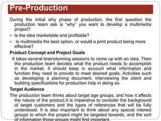 Pre-Production
During the initial why phase of production, the first question the
production team ask is “why” you want to develop a multimedia
project?
 Is the idea marketable and profitable?
 Is multimedia the best option, or would a print product being more
effective?
Product Concept and Project Goals
It takes several brainstorming sessions to come up with an idea. Then
the production team decides what the product needs to accomplish
in the market. It should keep in account what information and
function they need to provide to meet desired goals. Activities such
as developing a planning document, interviewing the client and
building specifications for production help in doing so.
Target Audience
The production team thinks about target age groups, and how it affects
the nature of the product.It is imperative to consider the background
of target customers and the types of references that will be fully
understood. It is also important to think about any special interest
groups to which the project might be targeted towards, and the sort
 