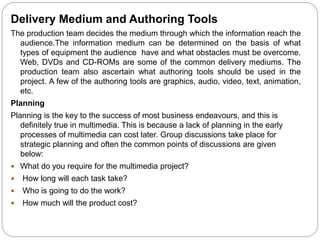 Delivery Medium and Authoring Tools
The production team decides the medium through which the information reach the
audience.The information medium can be determined on the basis of what
types of equipment the audience have and what obstacles must be overcome.
Web, DVDs and CD-ROMs are some of the common delivery mediums. The
production team also ascertain what authoring tools should be used in the
project. A few of the authoring tools are graphics, audio, video, text, animation,
etc.
Planning
Planning is the key to the success of most business endeavours, and this is
definitely true in multimedia. This is because a lack of planning in the early
processes of multimedia can cost later. Group discussions take place for
strategic planning and often the common points of discussions are given
below:
 What do you require for the multimedia project?
 How long will each task take?
 Who is going to do the work?
 How much will the product cost?
 