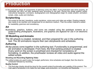 Production
In the production stage all components of planning come into effect. If pre-production was done properly, all
individuals will carry out their assigned work according to the plan. During this phase graphic artists,
instructional designers, animators, audiographers and videographers begin to create artwork, animation,
scripts, video, audio and interface.
Scriptwriting
The scripts for the text, transitions, audio narrations, voice-overs and video are written. Existing material
also needs to be rewritten and reorganized for an electronic medium. Then the written material is edited
for readability, grammar and consistency.
Art
Illustrations, graphics, buttons, and icons are created using the prototype screens as a
guide.Existing photographs, illustrations, and graphics are digitized for use in an electronic
medium.
3D Modelling and Animatio
The 3D artwork is created, rendered, and then prepared for use in the authoring
tool. The 3D animations require their own storyboards and schedules.
Authoring
All the pieces come together in the authoring tool. Functionality is programmed, and
2D animation is developed. From here, the final working product is created.
Every word on the screen is proofread and checked for consistency of
formatting. In addition, the proofreader reviews all video and audio against the
edited scripts.
Shooting and Recording Digitizing Video
The edited scripts are used to plan the budget, performers, time schedules and budget, then the shoot is
scheduled followed by recording.
Quality Control
 The final step checks should be done for the overall content functionality and usability of the product. The
main goal of production is to make the next stage, post production, run smoothly and flawlessly.
 
