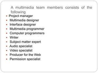 A multimedia team members consists of the
following
 Project manager
 Multimedia designer
 Interface designer
 Multimedia programmer
 Computer programmers
 Writer
 Subject matter expert
 Audio specialist
 Video specialist
 Producer for the Web
 Permission specialist
 