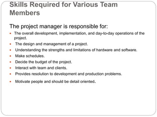 Skills Required for Various Team
Members
The project manager is responsible for:
 The overall development, implementation, and day-to-day operations of the
project.
 The design and management of a project.
 Understanding the strengths and limitations of hardware and software.
 Make schedules.
 Decide the budget of the project.
 Interact with team and clients.
 Provides resolution to development and production problems.
 Motivate people and should be detail oriented.
 