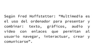 Según Fred Hoffstetter: “Multimedia es
el uso del ordenador para presentar y
combinar: texto, gráficos, audio y
vídeo con enlaces que permitan al
usuario navegar, interactuar, crear y
comunicarse”.
 