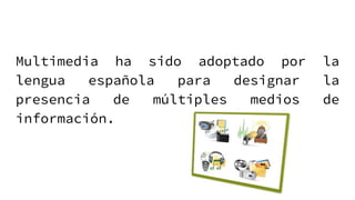 Multimedia ha sido adoptado por la
lengua española para designar la
presencia de múltiples medios de
información.
 