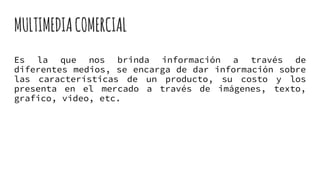 MULTIMEDIACOMERCIAL
Es la que nos brinda información a través de
diferentes medios, se encarga de dar información sobre
las características de un producto, su costo y los
presenta en el mercado a través de imágenes, texto,
grafico, video, etc.
 
