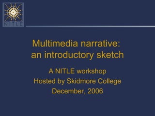 Multimedia narrative:  an introductory sketch A NITLE workshop Hosted by Skidmore College December, 2006 