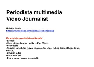 Periodista multimedia
Video Journalist
Only the lonely
https://www.youtube.com/watch?v=ysmN7dsheE8
Características periodista multimedia:
-Escribir
-Hacer vídeos (grabar y editar): After Effects
-Hacer fotos
-Rapidez: inmediatez (enviar información, fotos, vídeos desde el lugar de los
hechos)
-Difusión redes
-Hacer directos
-Cubrir actos - buscar información
 