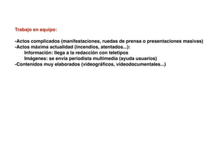 Trabajo en equipo:
-Actos complicados (manifestaciones, ruedas de prensa o presentaciones masivas)
-Actos máxima actualidad (incendios, atentados...):
! Información: llega a la redacción con teletipos
! Imágenes: se envía periodista multimedia (ayuda usuarios)
-Contenidos muy elaborados (videográﬁcos, videodocumentales...)
 