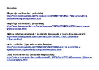 Ejemplos:
-Reportaje multimedia (1 periodista):
http://www.lavanguardia.com/local/barcelona/20150703/54433173824/ub-publico-
yacimiento-arqueologia-raval.html
-Reportaje multimedia (3 periodistas)
http://www.lavanguardia.com/local/barcelona/20150620/54432418362/crucero-mas-
grande-mundo.html
-Noticia máxima actualidad (1 periodista desplazado + 1 periodista redacción):
http://www.lavanguardia.com/sucesos/20150701/54433145472/incendio-
collserola.html
-Acto conﬂictivo (2 periodistas desplazados):
http://www.lavanguardia.com/20120329/54278985625/graves-incidentes-y-
agresiones-en-la-jornada-de-huelga-de-barcelona.html
-Acto multitudinario (2 periodista desplazados):
http://videos.lavanguardia.com/deportes/20150530/54431537284/la-marea-rojiblanca-
toma-barcelona.html
 