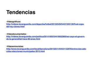 Tendencias
-Videográﬁcos:
http://videos.lavanguardia.com/deportes/futbol/20150529/54431505130/ﬁnal-copa-
del-rey-claves.html
-Videodocumentales:
http://videos.lavanguardia.com/politica/20141005/54416602960/asi-cayo-el-govern-
de-la-generalitat-hace-80-anos.html
-Videoentrevistas:
http://www.lavanguardia.com/local/barcelona/20150511/54431132978/entrevista-ada-
colau-elecciones-municipales-2015.html
 