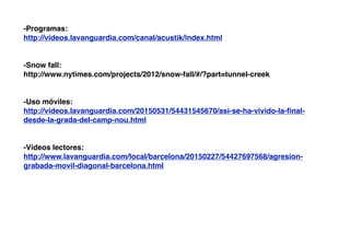 -Programas:
http://videos.lavanguardia.com/canal/acustik/index.html
-Snow fall:
http://www.nytimes.com/projects/2012/snow-fall/#/?part=tunnel-creek
-Uso móviles:
http://videos.lavanguardia.com/20150531/54431545670/asi-se-ha-vivido-la-ﬁnal-
desde-la-grada-del-camp-nou.html
-Vídeos lectores:
http://www.lavanguardia.com/local/barcelona/20150227/54427697568/agresion-
grabada-movil-diagonal-barcelona.html
 