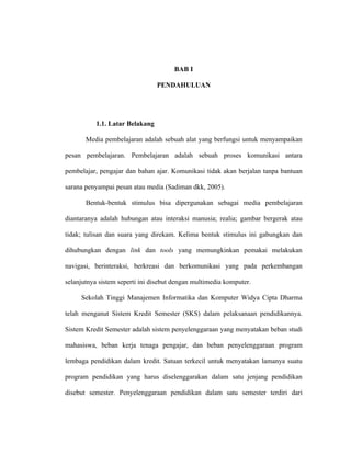 BAB I

                                 PENDAHULUAN




           1.1. Latar Belakang

       Media pembelajaran adalah sebuah alat yang berfungsi untuk menyampaikan

pesan pembelajaran. Pembelajaran adalah sebuah proses komunikasi antara

pembelajar, pengajar dan bahan ajar. Komunikasi tidak akan berjalan tanpa bantuan

sarana penyampai pesan atau media (Sadiman dkk, 2005).

       Bentuk-bentuk stimulus bisa dipergunakan sebagai media pembelajaran

diantaranya adalah hubungan atau interaksi manusia; realia; gambar bergerak atau

tidak; tulisan dan suara yang direkam. Kelima bentuk stimulus ini gabungkan dan

dihubungkan dengan link dan tools yang memungkinkan pemakai melakukan

navigasi, berinteraksi, berkreasi dan berkomunikasi yang pada perkembangan

selanjutnya sistem seperti ini disebut dengan multimedia komputer.

     Sekolah Tinggi Manajemen Informatika dan Komputer Widya Cipta Dharma

telah menganut Sistem Kredit Semester (SKS) dalam pelaksanaan pendidikannya.

Sistem Kredit Semester adalah sistem penyelenggaraan yang menyatakan beban studi

mahasiswa, beban kerja tenaga pengajar, dan beban penyelenggaraan program

lembaga pendidikan dalam kredit. Satuan terkecil untuk menyatakan lamanya suatu

program pendidikan yang harus diselenggarakan dalam satu jenjang pendidikan

disebut semester. Penyelenggaraan pendidikan dalam satu semester terdiri dari
 