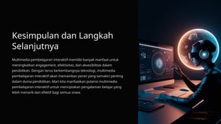 Kesimpulan dan Langkah
Selanjutnya
Multimedia pembelajaran interaktif memiliki banyak manfaat untuk
meningkatkan engagement, efektivitas, dan aksesibilitas dalam
pendidikan. Dengan terus berkembangnya teknologi, multimedia
pembelajaran interaktif akan memainkan peran yang semakin penting
dalam dunia pendidikan. Mari kita manfaatkan potensi multimedia
pembelajaran interaktif untuk menciptakan pengalaman belajar yang
lebih menarik dan efektif bagi semua siswa.
 