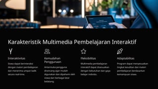 Karakteristik Multimedia Pembelajaran Interaktif
Interaktivitas
Siswa dapat berinteraksi
dengan materi pembelajaran
dan menerima umpan balik
secara real-time.
Kemudahan
Penggunaan
Antarmuka pengguna
dirancang agar mudah
digunakan dan dipahami oleh
siswa dari berbagai latar
belakang.
Fleksibilitas
Multimedia pembelajaran
interaktif dapat disesuaikan
dengan kebutuhan dan gaya
belajar individu.
Adaptabilitas
Program dapat menyesuaikan
tingkat kesulitan dan materi
pembelajaran berdasarkan
kemampuan siswa.
 