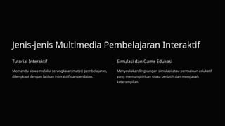Jenis-jenis Multimedia Pembelajaran Interaktif
Tutorial Interaktif
Memandu siswa melalui serangkaian materi pembelajaran,
dilengkapi dengan latihan interaktif dan penilaian.
Simulasi dan Game Edukasi
Menyediakan lingkungan simulasi atau permainan edukatif
yang memungkinkan siswa berlatih dan mengasah
keterampilan.
 