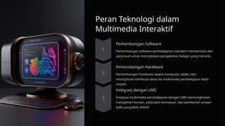 Peran Teknologi dalam
Multimedia Interaktif
Perkembangan Software
Perkembangan software pembelajaran interaktif memberikan alat
yang kuat untuk menciptakan pengalaman belajar yang menarik.
Perkembangan Hardware
Perkembangan hardware seperti komputer, tablet, dan
smartphone membuat akses ke multimedia pembelajaran lebih
mudah.
Integrasi dengan LMS
Integrasi multimedia pembelajaran dengan LMS memungkinkan
manajemen konten, pelacakan kemajuan, dan pemberian umpan
balik yang lebih efektif.
 