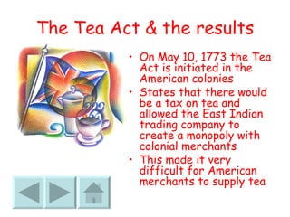 The Tea Act & the results On May 10, 1773 the Tea Act is initiated in the American colonies States that there would be a tax on tea and allowed the East Indian trading company to create a monopoly with colonial merchants This made it very difficult for American merchants to supply tea 