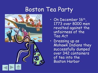 Boston Tea Party On December 16 th , 1773 over 8000 men revolted against the unfairness of the Tea Act Dressing up as Mohawk Indians they successfully dumped over 342 containers of tea into the Boston Harbor 