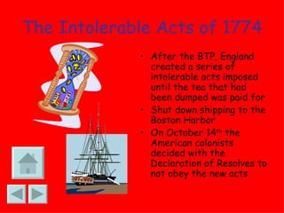 The Intolerable Acts of 1774 After the BTP, England created a series of intolerable acts imposed until the tea that had been dumped was paid for Shut down shipping to the Boston Harbor On October 14 th  the American colonists decided with the Declaration of Resolves to not obey the new acts 