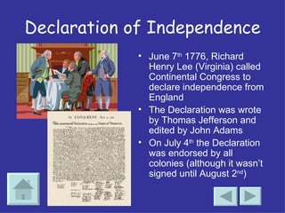 Declaration of Independence June 7 th  1776, Richard Henry Lee (Virginia) called Continental Congress to declare independence from England The Declaration was wrote by Thomas Jefferson and edited by John Adams On July 4 th  the Declaration was endorsed by all colonies (although it wasn’t signed until August 2 nd ) 