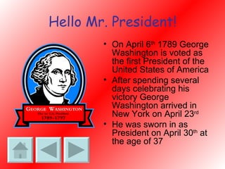 Hello Mr. President! On April 6 th  1789 George Washington is voted as the first President of the United States of America After spending several days celebrating his victory George Washington arrived in New York on April 23 rd He was sworn in as President on April 30 th  at the age of 37 