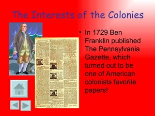 The Interests of the Colonies In 1729 Ben Franklin published The Pennsylvania Gazette, which turned out to be one of American colonists favorite papers! 