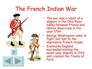The French Indian War The war was a result of a dispute in the Ohio River Valley between France and Native Americans in the year 1754 George Washington came to fight, but lost to the impressive French troops Eventually England succeeded winning the seven year dispute in 1763 and created the Treaty of Paris 
