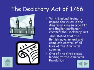 The Declatory Act of 1766 With England trying to impose new rules in the Americas King George III and English parliament created the Declatory Act This stated that the British government and complete control of all laws of the American colonies One of the first steps leading to the American Revolution 