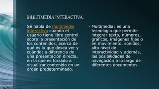 MULTIMEDIA INTERACTIVA.
Se habla de multimedia
interactiva cuando el
usuario tiene libre control
sobre la presentación de
los contenidos, acerca de
qué es lo que desea ver y
cuándo; a diferencia de
una presentación directa,
en la que es forzado a
visualizar contenido en un
orden predeterminado.
• Multimedia: es una
tecnología que permite
integrar texto, números,
gráficos, imágenes fijas o
en movimiento, sonidos,
alto nivel de
interactividad y además,
las posibilidades de
navegación a lo largo de
diferentes documentos.
 